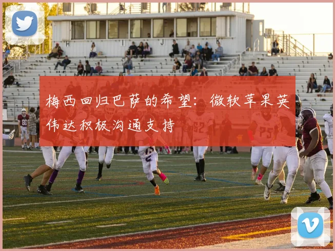 梅西回归巴萨的希望：微软苹果英伟达积极沟通支持