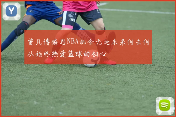 曾凡博感恩NBA机会无论未来何去何从始终热爱篮球的初心