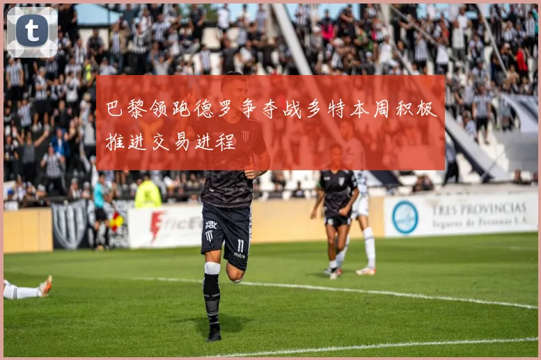 巴黎领跑德罗争夺战多特本周积极推进交易进程