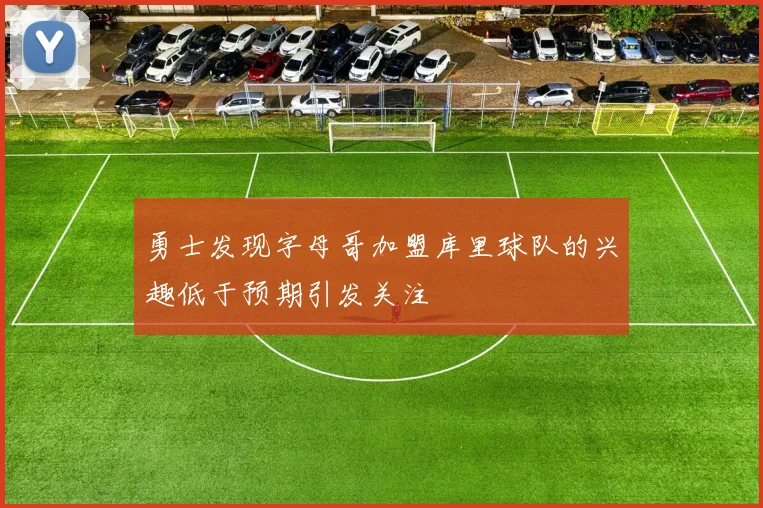 勇士发现字母哥加盟库里球队的兴趣低于预期引发关注
