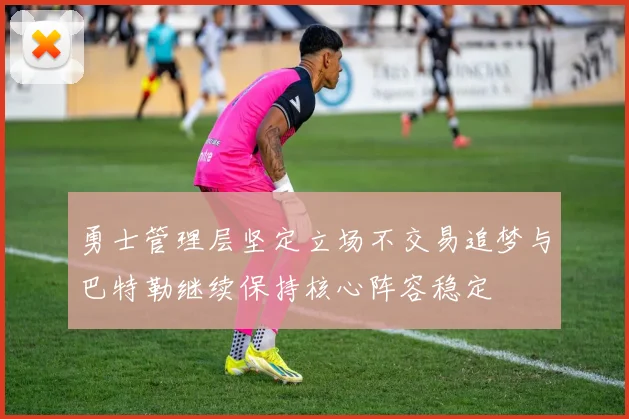 勇士管理层坚定立场不交易追梦与巴特勒继续保持核心阵容稳定