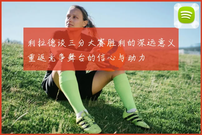 利拉德谈三分大赛胜利的深远意义重返竞争舞台的信心与动力