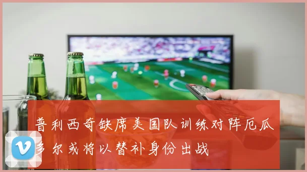 普利西奇缺席美国队训练对阵厄瓜多尔或将以替补身份出战