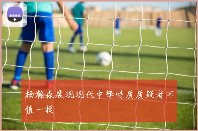 杨瀚森展现现代中锋特质质疑者不值一提