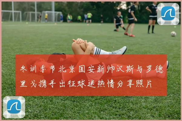 冬训季节北京国安新帅汉斯与罗德里戈携手出征球迷热情分享照片