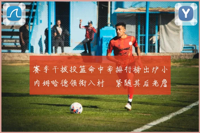 赛季干拔投篮命中率排行榜出炉小内姆哈德领衔八村塁紧随其后老詹稳居前列