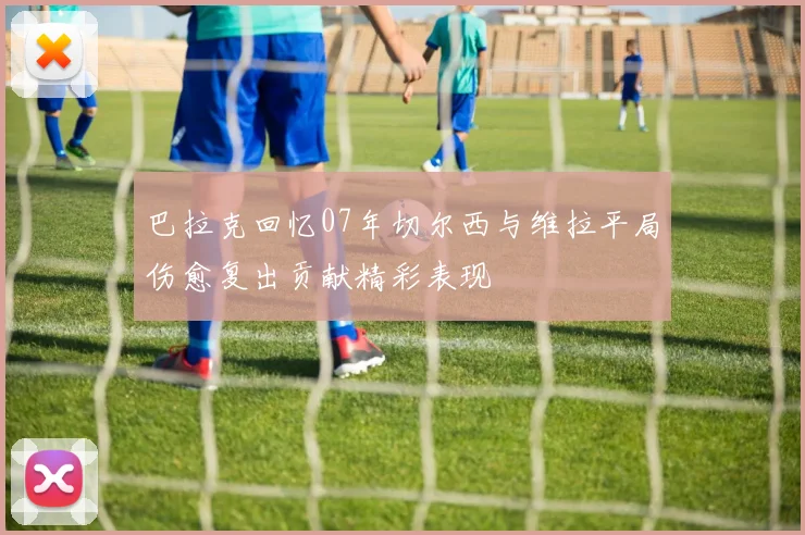 巴拉克回忆07年切尔西与维拉平局伤愈复出贡献精彩表现