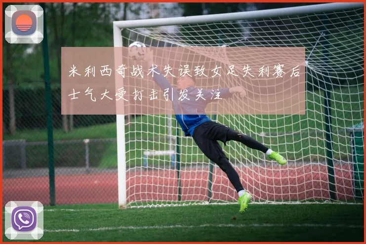 米利西奇战术失误致女足失利赛后士气大受打击引发关注