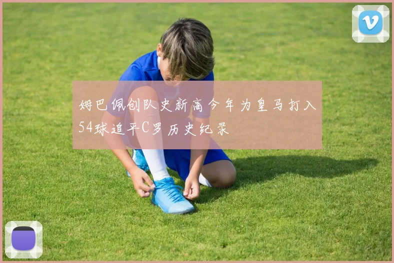 姆巴佩创队史新高今年为皇马打入54球追平C罗历史纪录