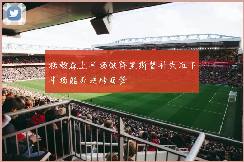 杨瀚森上半场缺阵里斯替补失准下半场能否逆转局势