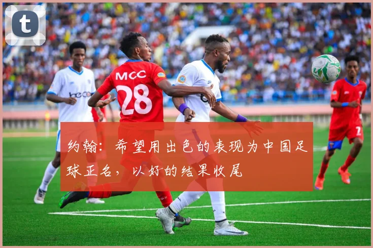 约翰：希望用出色的表现为中国足球正名，以好的结果收尾